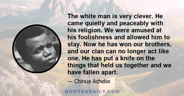 The white man is very clever. He came quietly and peaceably with his religion. We were amused at his foolishness and allowed him to stay. Now he has won our brothers, and our clan can no longer act like one. He has put