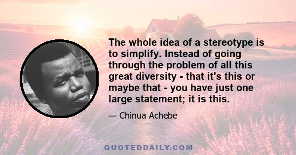 The whole idea of a stereotype is to simplify. Instead of going through the problem of all this great diversity - that it's this or maybe that - you have just one large statement; it is this.