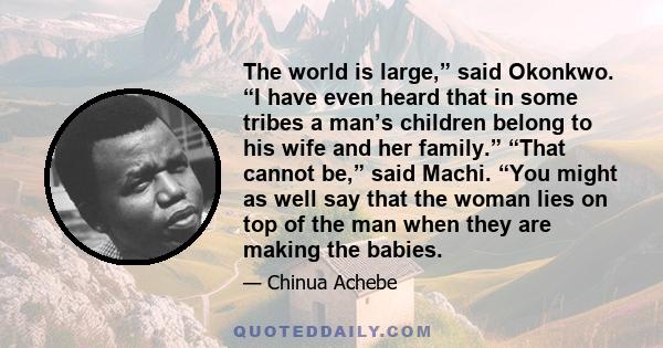 The world is large,” said Okonkwo. “I have even heard that in some tribes a man’s children belong to his wife and her family.” “That cannot be,” said Machi. “You might as well say that the woman lies on top of the man