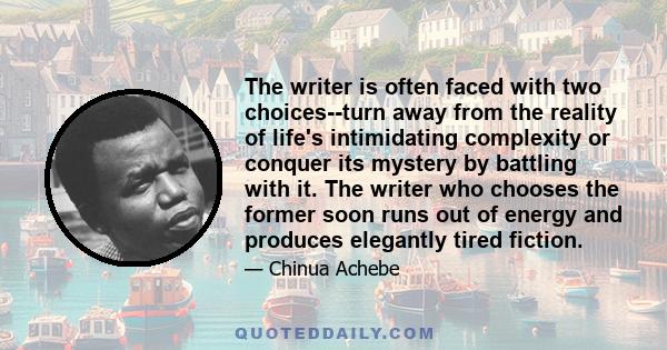 The writer is often faced with two choices--turn away from the reality of life's intimidating complexity or conquer its mystery by battling with it. The writer who chooses the former soon runs out of energy and produces 