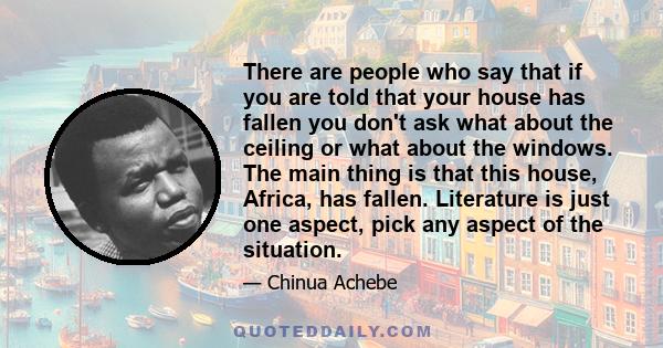 There are people who say that if you are told that your house has fallen you don't ask what about the ceiling or what about the windows. The main thing is that this house, Africa, has fallen. Literature is just one