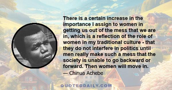 There is a certain increase in the importance I assign to women in getting us out of the mess that we are in, which is a reflection of the role of women in my traditional culture - that they do not interfere in politics 