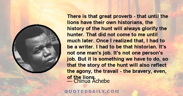 There is that great proverb - that until the lions have their own historians, the history of the hunt will always glorify the hunter. That did not come to me until much later. Once I realized that, I had to be a writer. 