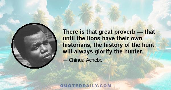 There is that great proverb — that until the lions have their own historians, the history of the hunt will always glorify the hunter.