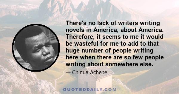 There's no lack of writers writing novels in America, about America. Therefore, it seems to me it would be wasteful for me to add to that huge number of people writing here when there are so few people writing about