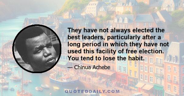 They have not always elected the best leaders, particularly after a long period in which they have not used this facility of free election. You tend to lose the habit.