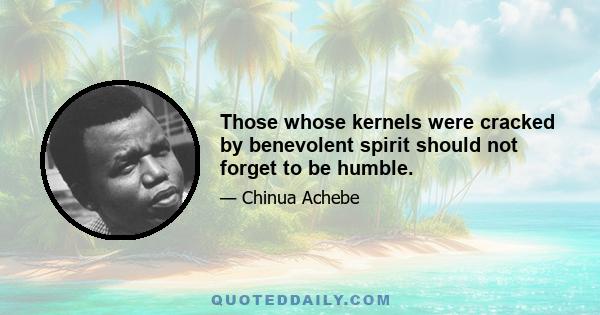 Those whose kernels were cracked by benevolent spirit should not forget to be humble.