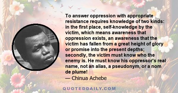 To answer oppression with appropriate resistance requires knowledge of two kinds: in the first place, self-knowledge by the victim, which means awareness that oppression exists, an awareness that the victim has fallen