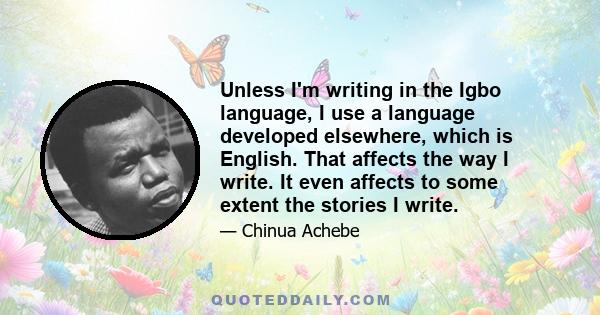 Unless I'm writing in the Igbo language, I use a language developed elsewhere, which is English. That affects the way I write. It even affects to some extent the stories I write.