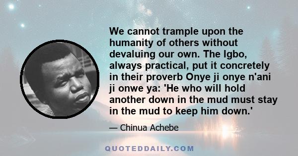 We cannot trample upon the humanity of others without devaluing our own. The Igbo, always practical, put it concretely in their proverb Onye ji onye n'ani ji onwe ya: 'He who will hold another down in the mud must stay