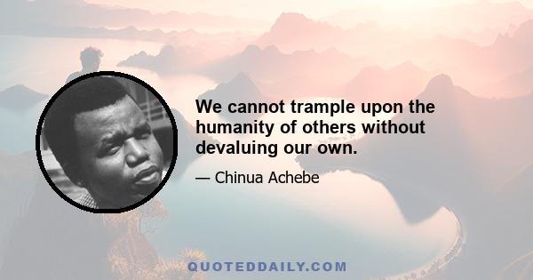 We cannot trample upon the humanity of others without devaluing our own.