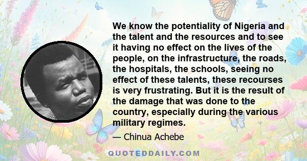 We know the potentiality of Nigeria and the talent and the resources and to see it having no effect on the lives of the people, on the infrastructure, the roads, the hospitals, the schools, seeing no effect of these