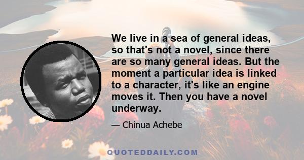 We live in a sea of general ideas, so that's not a novel, since there are so many general ideas. But the moment a particular idea is linked to a character, it's like an engine moves it. Then you have a novel underway.