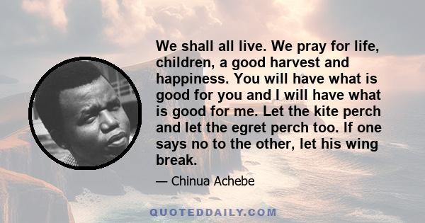 We shall all live. We pray for life, children, a good harvest and happiness. You will have what is good for you and I will have what is good for me. Let the kite perch and let the egret perch too. If one says no to the