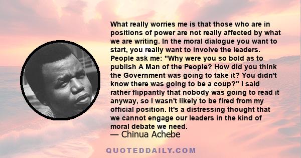 What really worries me is that those who are in positions of power are not really affected by what we are writing. In the moral dialogue you want to start, you really want to involve the leaders. People ask me: Why were 