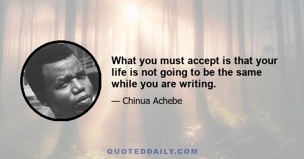 What you must accept is that your life is not going to be the same while you are writing.