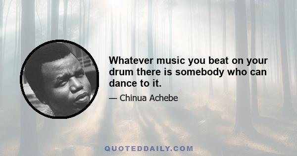 Whatever music you beat on your drum there is somebody who can dance to it.