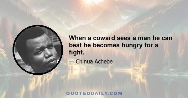 When a coward sees a man he can beat he becomes hungry for a fight.