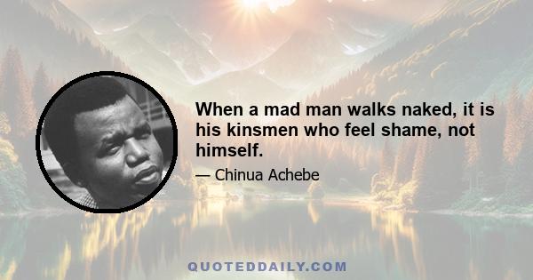 When a mad man walks naked, it is his kinsmen who feel shame, not himself.