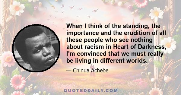 When I think of the standing, the importance and the erudition of all these people who see nothing about racism in Heart of Darkness, I'm convinced that we must really be living in different worlds.