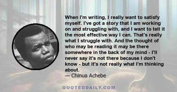 When I'm writing, I really want to satisfy myself. I've got a story that I am working on and struggling with, and I want to tell it the most effective way I can. That's really what I struggle with. And the thought of