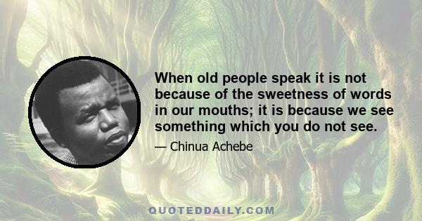 When old people speak it is not because of the sweetness of words in our mouths; it is because we see something which you do not see.