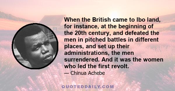 When the British came to Ibo land, for instance, at the beginning of the 20th century, and defeated the men in pitched battles in different places, and set up their administrations, the men surrendered. And it was the