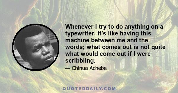 Whenever I try to do anything on a typewriter, it's like having this machine between me and the words; what comes out is not quite what would come out if I were scribbling.