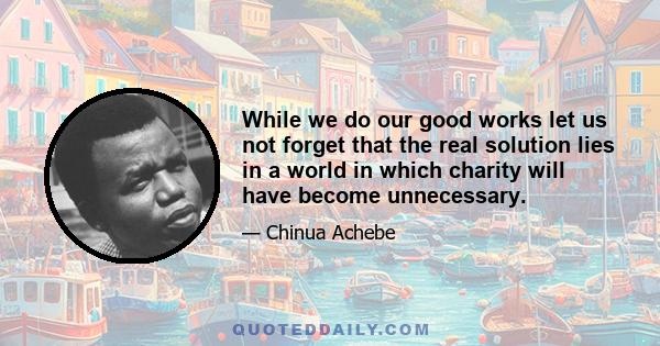 While we do our good works let us not forget that the real solution lies in a world in which charity will have become unnecessary.