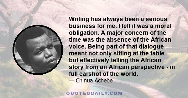 Writing has always been a serious business for me. I felt it was a moral obligation. A major concern of the time was the absence of the African voice. Being part of that dialogue meant not only sitting at the table but