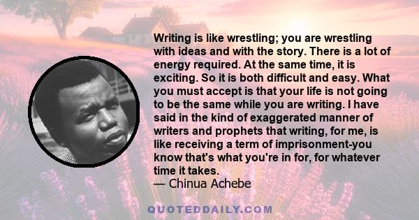 Writing is like wrestling; you are wrestling with ideas and with the story. There is a lot of energy required. At the same time, it is exciting. So it is both difficult and easy. What you must accept is that your life