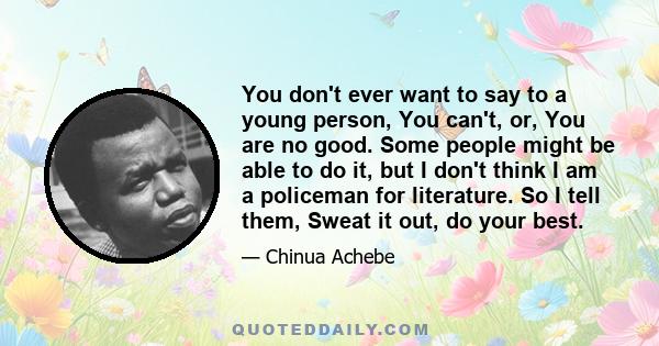 You don't ever want to say to a young person, You can't, or, You are no good. Some people might be able to do it, but I don't think I am a policeman for literature. So I tell them, Sweat it out, do your best.