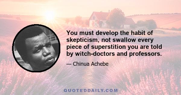 You must develop the habit of skepticism, not swallow every piece of superstition you are told by witch-doctors and professors.