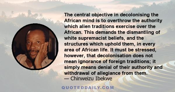 The central objective in decolonising the African mind is to overthrow the authority which alien traditions exercise over the African. This demands the dismantling of white supremacist beliefs, and the structures which