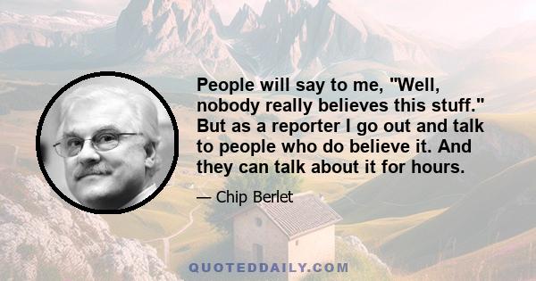 People will say to me, Well, nobody really believes this stuff. But as a reporter I go out and talk to people who do believe it. And they can talk about it for hours.