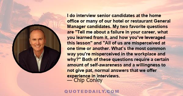 I do interview senior candidates at the home office or many of our hotel or restaurant General Manager candidates. My two favorite questions are Tell me about a failure in your career, what you learned from it, and how