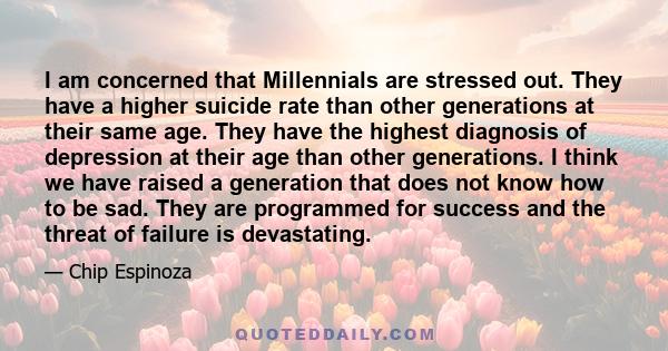 I am concerned that Millennials are stressed out. They have a higher suicide rate than other generations at their same age. They have the highest diagnosis of depression at their age than other generations. I think we