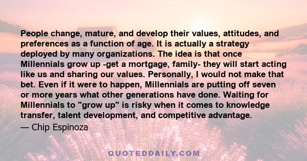 People change, mature, and develop their values, attitudes, and preferences as a function of age. It is actually a strategy deployed by many organizations. The idea is that once Millennials grow up -get a mortgage,