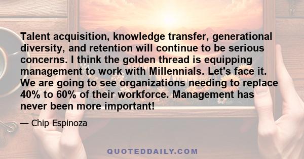 Talent acquisition, knowledge transfer, generational diversity, and retention will continue to be serious concerns. I think the golden thread is equipping management to work with Millennials. Let's face it. We are going 