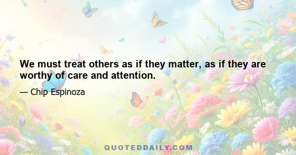 We must treat others as if they matter, as if they are worthy of care and attention.