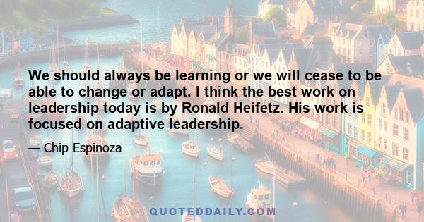 We should always be learning or we will cease to be able to change or adapt. I think the best work on leadership today is by Ronald Heifetz. His work is focused on adaptive leadership.