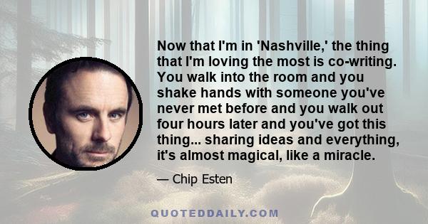 Now that I'm in 'Nashville,' the thing that I'm loving the most is co-writing. You walk into the room and you shake hands with someone you've never met before and you walk out four hours later and you've got this