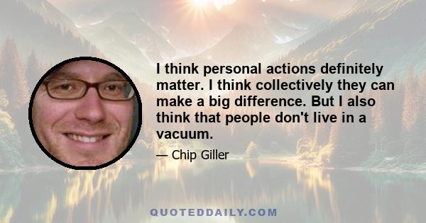 I think personal actions definitely matter. I think collectively they can make a big difference. But I also think that people don't live in a vacuum.