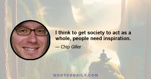 I think to get society to act as a whole, people need inspiration.