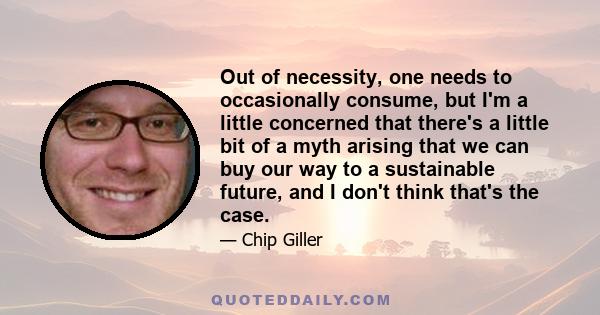 Out of necessity, one needs to occasionally consume, but I'm a little concerned that there's a little bit of a myth arising that we can buy our way to a sustainable future, and I don't think that's the case.