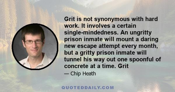 Grit is not synonymous with hard work. It involves a certain single-mindedness. An ungritty prison inmate will mount a daring new escape attempt every month, but a gritty prison inmate will tunnel his way out one