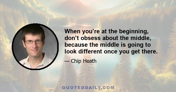 When you’re at the beginning, don’t obsess about the middle, because the middle is going to look different once you get there.