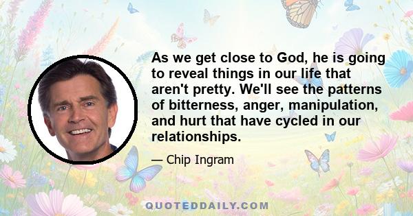 As we get close to God, he is going to reveal things in our life that aren't pretty. We'll see the patterns of bitterness, anger, manipulation, and hurt that have cycled in our relationships.