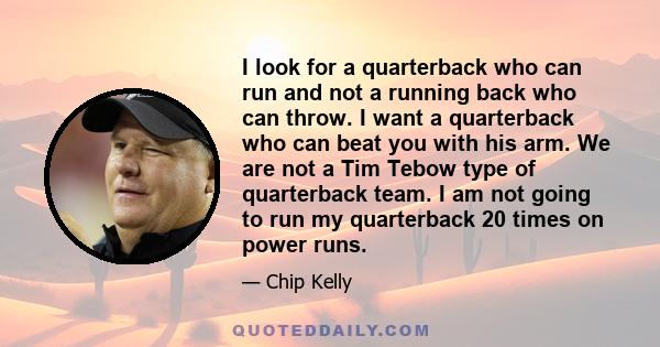 I look for a quarterback who can run and not a running back who can throw. I want a quarterback who can beat you with his arm. We are not a Tim Tebow type of quarterback team. I am not going to run my quarterback 20