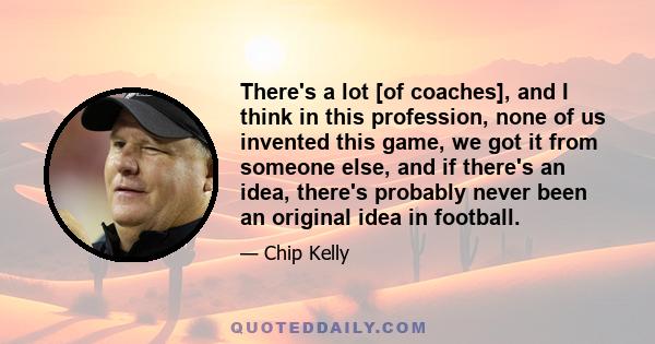 There's a lot [of coaches], and I think in this profession, none of us invented this game, we got it from someone else, and if there's an idea, there's probably never been an original idea in football.